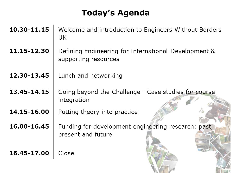 Today’s Agenda Welcome and introduction to Engineers Without Borders UK Defining Engineering for International Development & supporting resources Lunch and networking Going beyond the Challenge - Case studies for course integration Putting theory into practice Funding for development engineering research: past, present and future Close