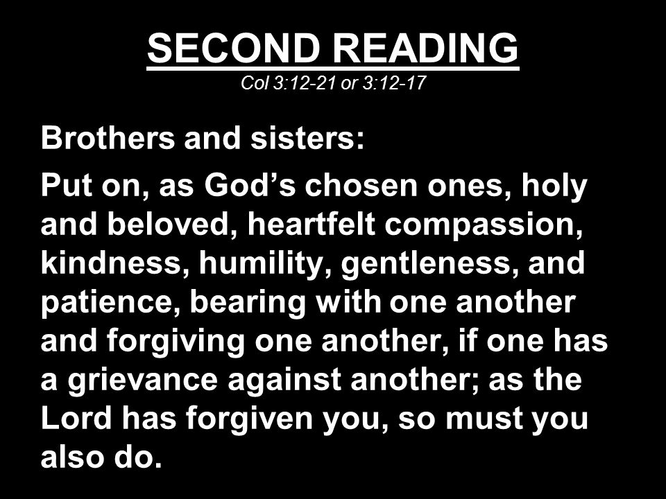 SECOND READING Col 3:12-21 or 3:12-17 Brothers and sisters: Put on, as God’s chosen ones, holy and beloved, heartfelt compassion, kindness, humility, gentleness, and patience, bearing with one another and forgiving one another, if one has a grievance against another; as the Lord has forgiven you, so must you also do.
