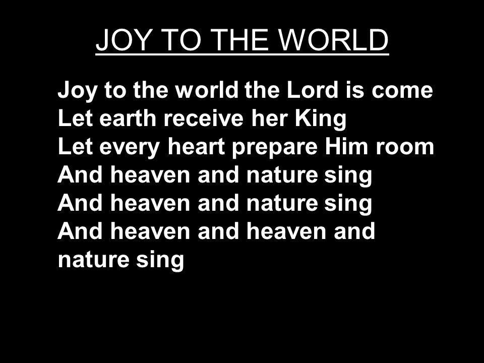 JOY TO THE WORLD Joy to the world the Lord is come Let earth receive her King Let every heart prepare Him room And heaven and nature sing And heaven and heaven and nature sing