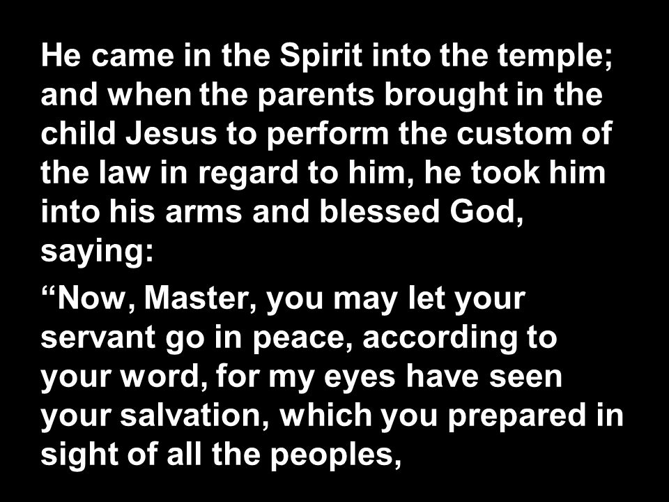 He came in the Spirit into the temple; and when the parents brought in the child Jesus to perform the custom of the law in regard to him, he took him into his arms and blessed God, saying: Now, Master, you may let your servant go in peace, according to your word, for my eyes have seen your salvation, which you prepared in sight of all the peoples,
