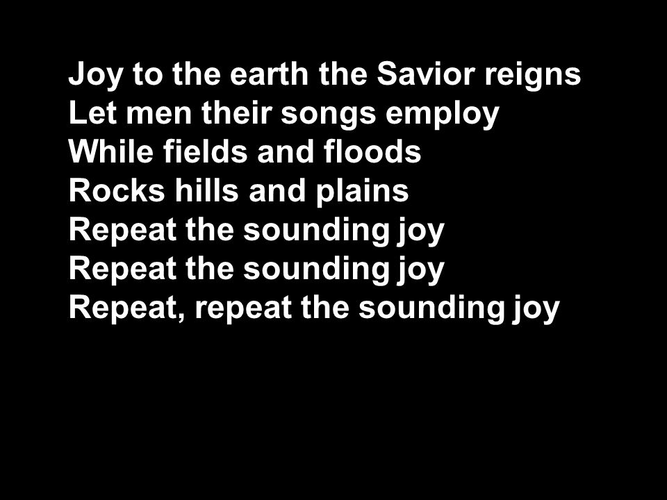 Joy to the earth the Savior reigns Let men their songs employ While fields and floods Rocks hills and plains Repeat the sounding joy Repeat, repeat the sounding joy