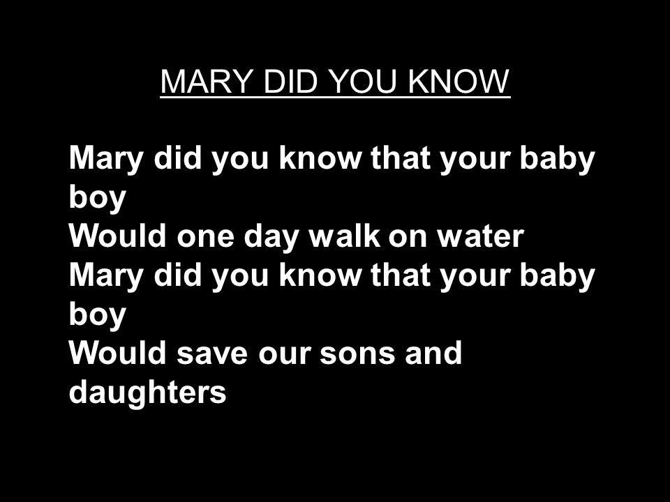 MARY DID YOU KNOW Mary did you know that your baby boy Would one day walk on water Mary did you know that your baby boy Would save our sons and daughters