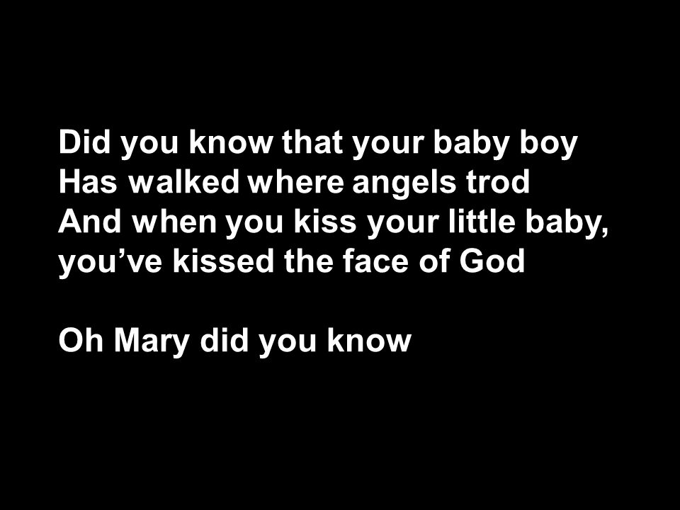 Did you know that your baby boy Has walked where angels trod And when you kiss your little baby, you’ve kissed the face of God Oh Mary did you know