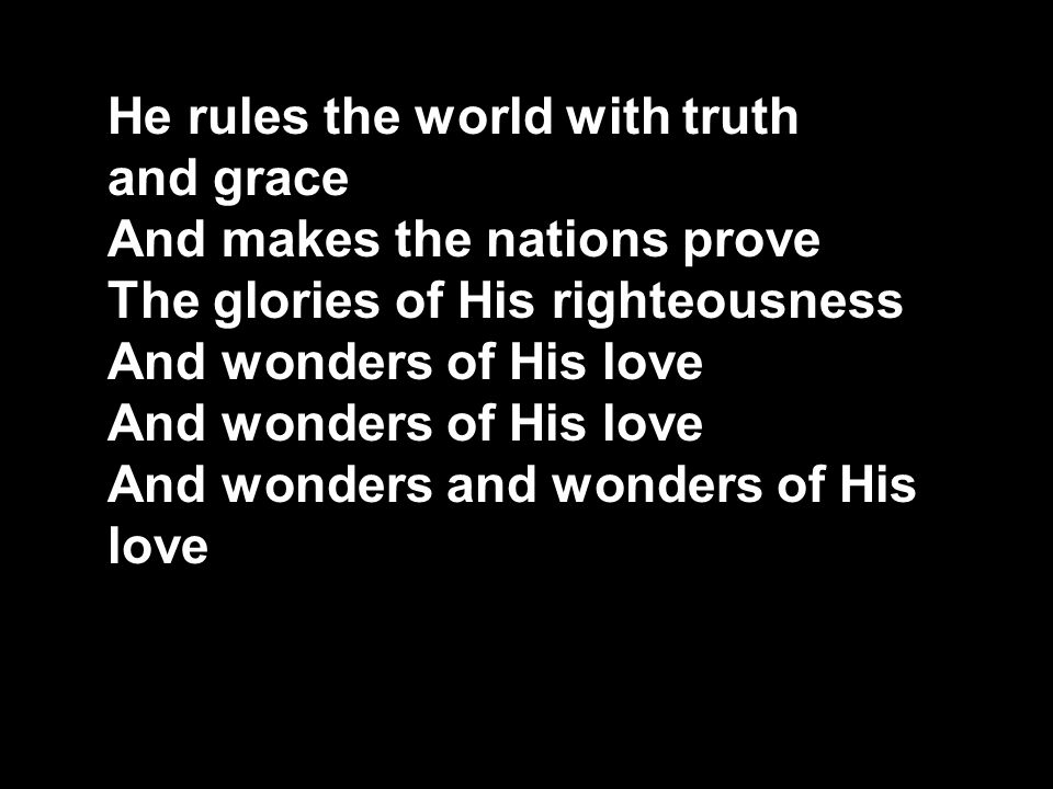He rules the world with truth and grace And makes the nations prove The glories of His righteousness And wonders of His love And wonders and wonders of His love