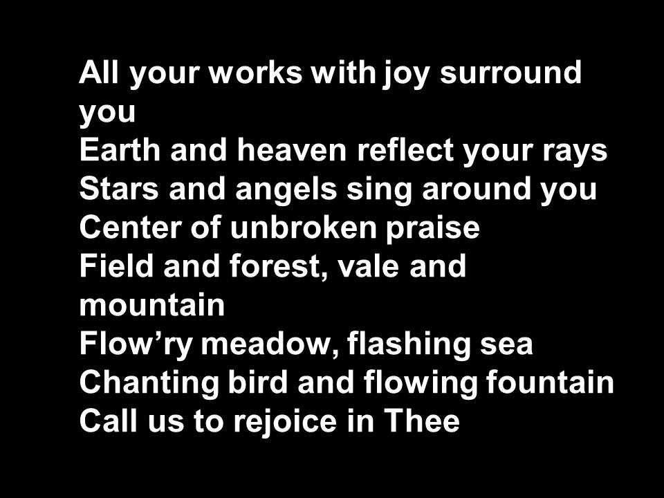All your works with joy surround you Earth and heaven reflect your rays Stars and angels sing around you Center of unbroken praise Field and forest, vale and mountain Flow’ry meadow, flashing sea Chanting bird and flowing fountain Call us to rejoice in Thee