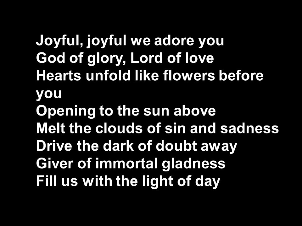 Joyful, joyful we adore you God of glory, Lord of love Hearts unfold like flowers before you Opening to the sun above Melt the clouds of sin and sadness Drive the dark of doubt away Giver of immortal gladness Fill us with the light of day
