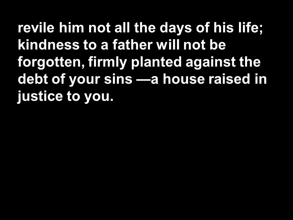 revile him not all the days of his life; kindness to a father will not be forgotten, firmly planted against the debt of your sins —a house raised in justice to you.