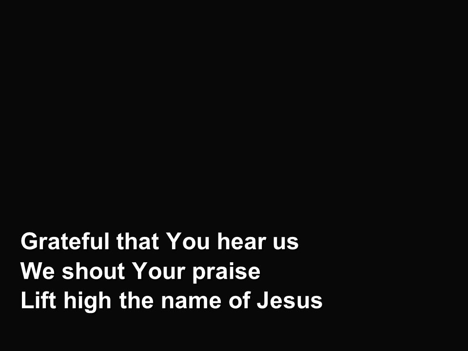 Chorus - b Grateful that You hear us We shout Your praise Lift high the name of Jesus Grateful that You hear us We shout Your praise Lift high the name of Jesus
