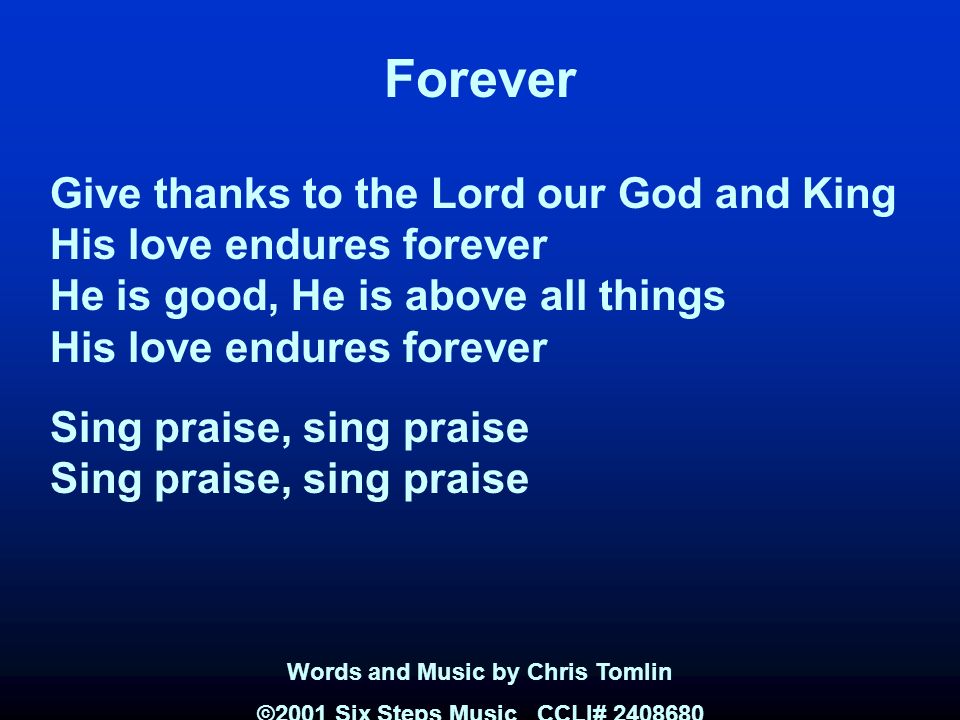 Forever Give thanks to the Lord our God and King His love endures forever He is good, He is above all things His love endures forever Sing praise, sing praise Words and Music by Chris Tomlin ©2001 Six Steps Music CCLI#