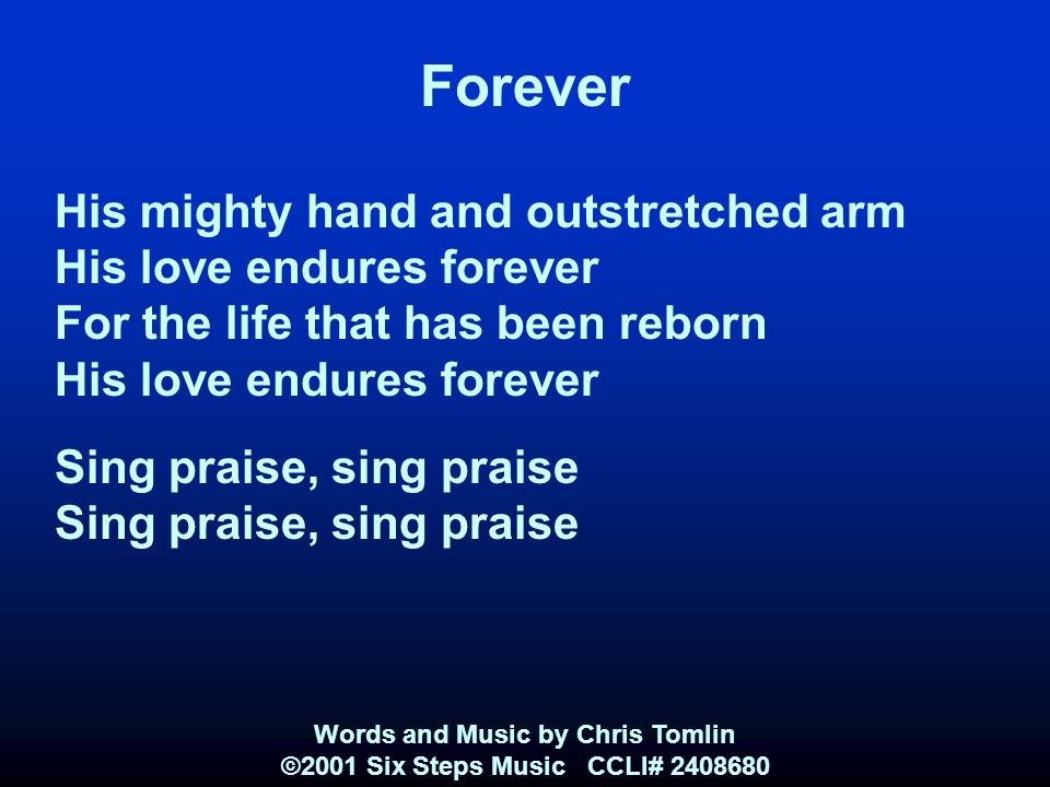 Forever His mighty hand and outstretched arm His love endures forever For the life that has been reborn His love endures forever Sing praise, sing praise Words and Music by Chris Tomlin ©2001 Six Steps Music CCLI#