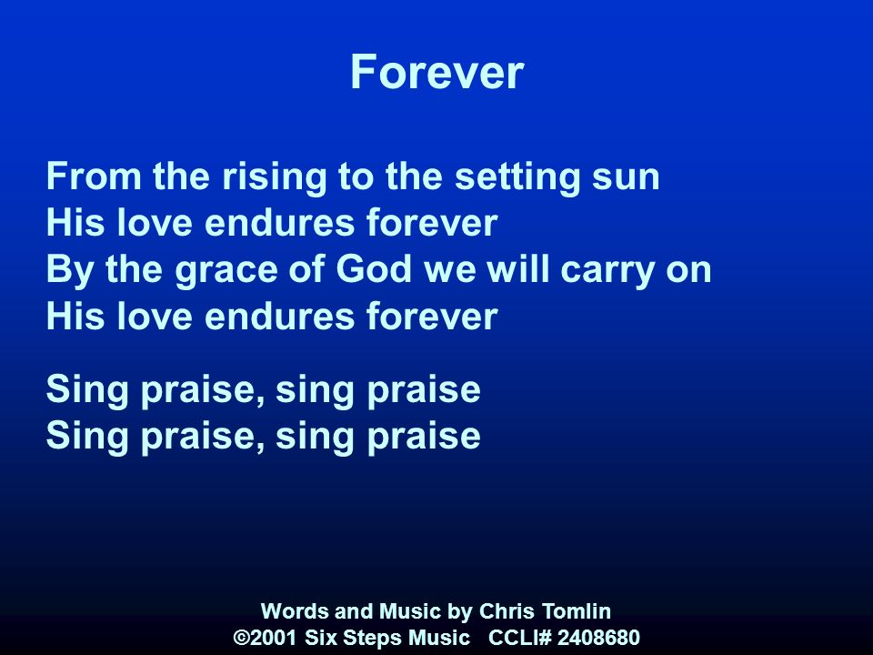 Forever From the rising to the setting sun His love endures forever By the grace of God we will carry on His love endures forever Sing praise, sing praise Words and Music by Chris Tomlin ©2001 Six Steps Music CCLI#
