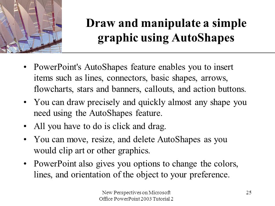 XP New Perspectives on Microsoft Office PowerPoint 2003 Tutorial 2 25 Draw and manipulate a simple graphic using AutoShapes PowerPoint s AutoShapes feature enables you to insert items such as lines, connectors, basic shapes, arrows, flowcharts, stars and banners, callouts, and action buttons.