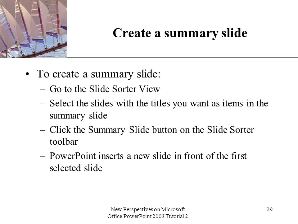 XP New Perspectives on Microsoft Office PowerPoint 2003 Tutorial 2 29 Create a summary slide To create a summary slide: –Go to the Slide Sorter View –Select the slides with the titles you want as items in the summary slide –Click the Summary Slide button on the Slide Sorter toolbar –PowerPoint inserts a new slide in front of the first selected slide