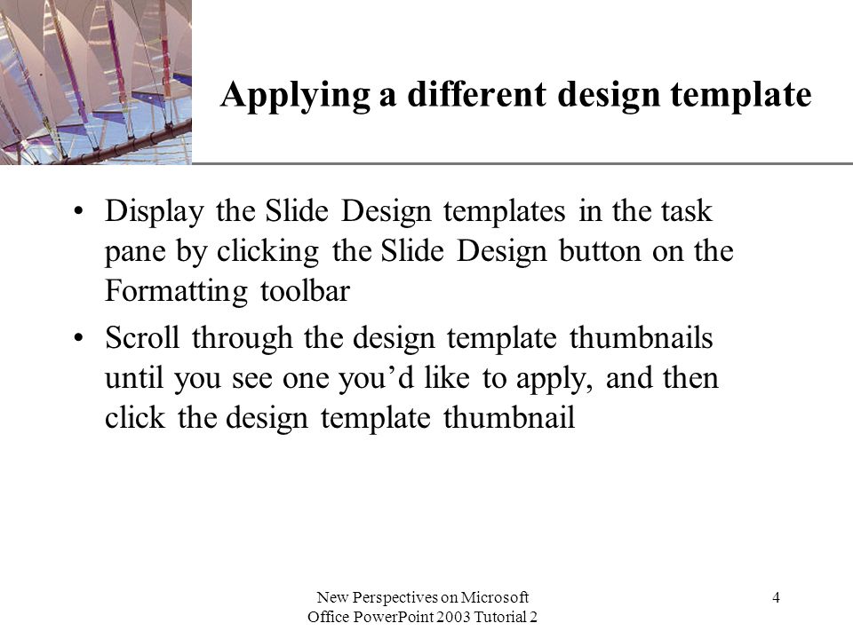 XP New Perspectives on Microsoft Office PowerPoint 2003 Tutorial 2 4 Applying a different design template Display the Slide Design templates in the task pane by clicking the Slide Design button on the Formatting toolbar Scroll through the design template thumbnails until you see one you’d like to apply, and then click the design template thumbnail