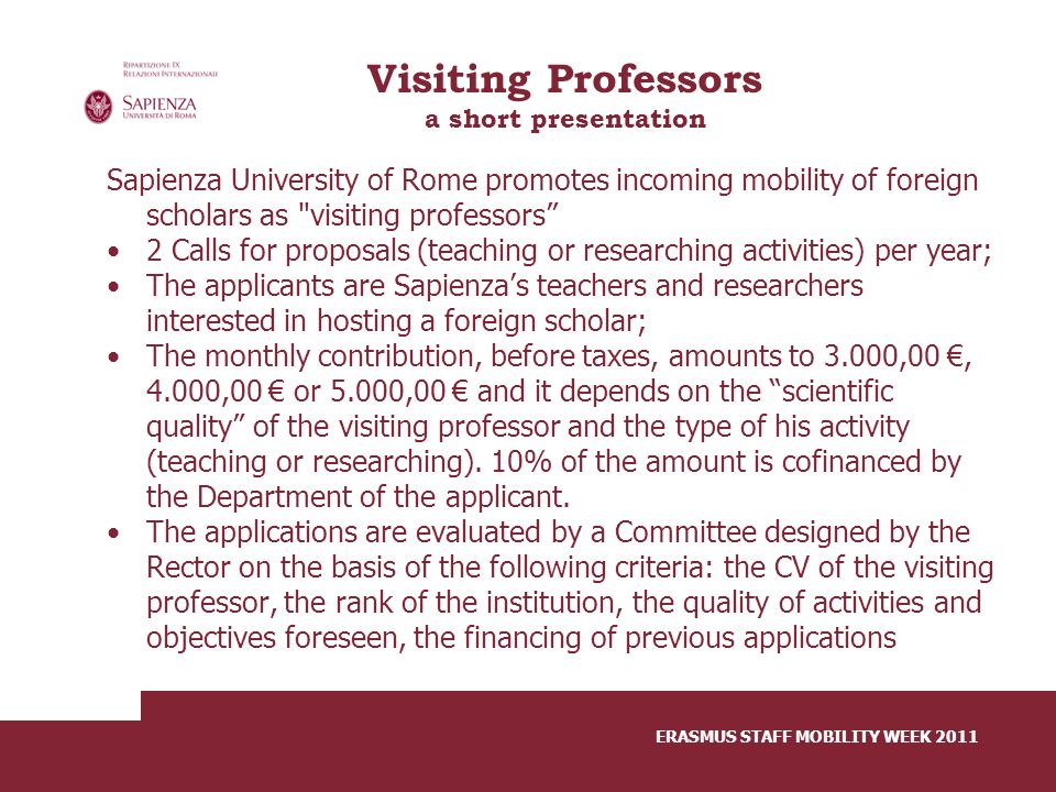 Visiting Professors a short presentation Sapienza University of Rome promotes incoming mobility of foreign scholars as visiting professors 2 Calls for proposals (teaching or researching activities) per year; The applicants are Sapienza’s teachers and researchers interested in hosting a foreign scholar; The monthly contribution, before taxes, amounts to 3.000,00 €, 4.000,00 € or 5.000,00 € and it depends on the scientific quality of the visiting professor and the type of his activity (teaching or researching).