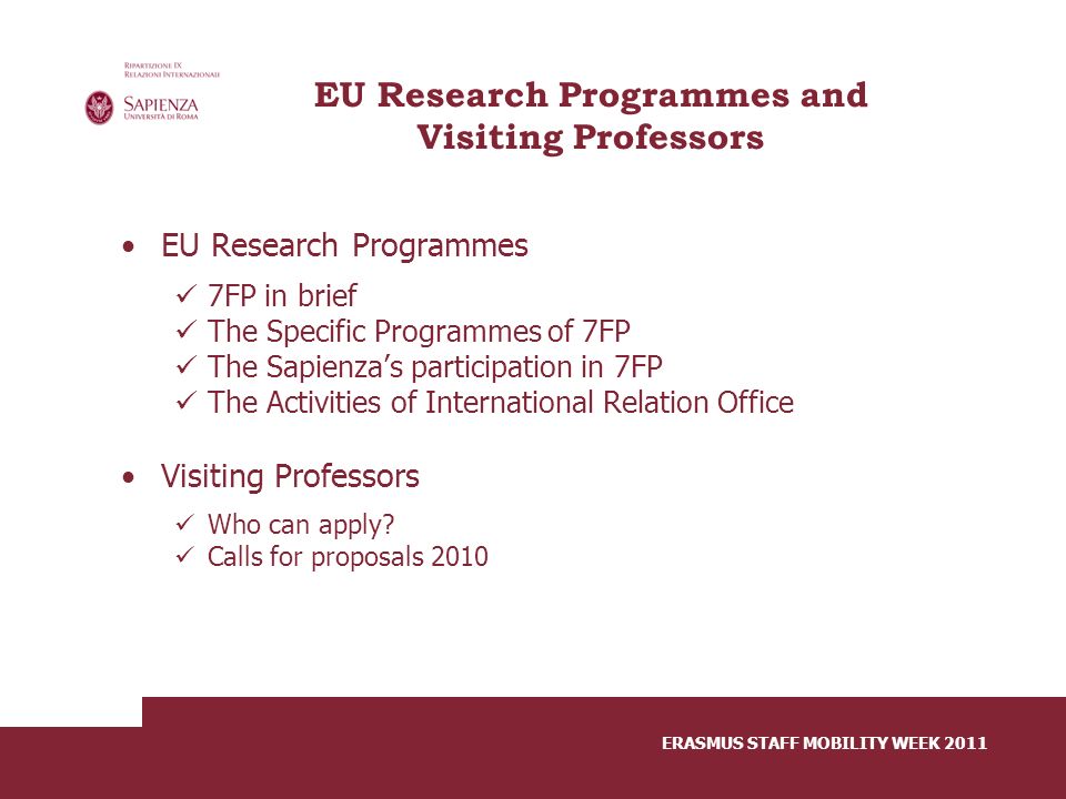 ERASMUS STAFF MOBILITY WEEK 2011 EU Research Programmes and Visiting Professors EU Research Programmes 7FP in brief The Specific Programmes of 7FP The Sapienza’s participation in 7FP The Activities of International Relation Office Visiting Professors Who can apply.