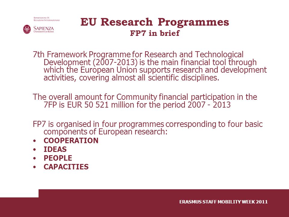 ERASMUS STAFF MOBILITY WEEK 2011 EU Research Programmes FP7 in brief 7th Framework Programme for Research and Technological Development ( ) is the main financial tool through which the European Union supports research and development activities, covering almost all scientific disciplines.