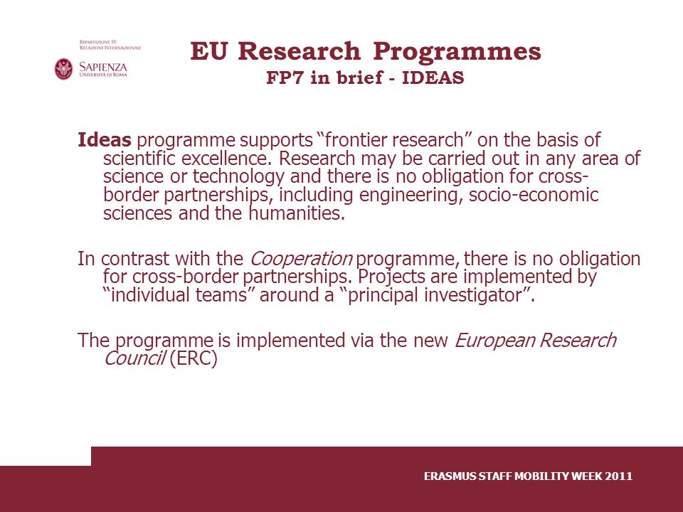 ERASMUS STAFF MOBILITY WEEK 2011 EU Research Programmes FP7 in brief - IDEAS Ideas programme supports frontier research on the basis of scientific excellence.