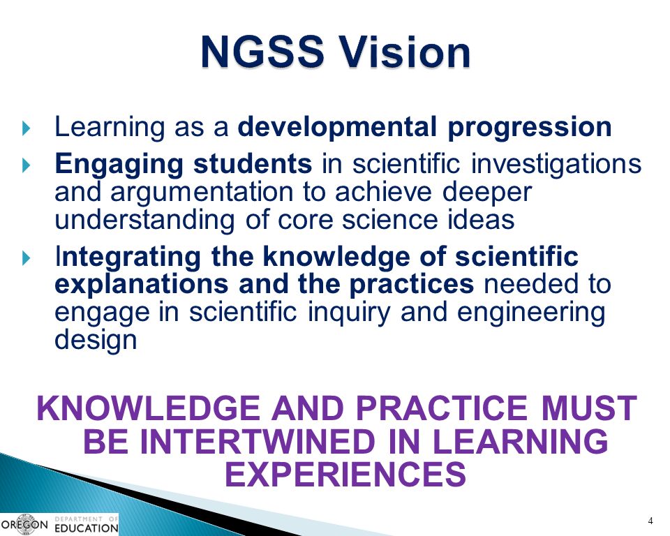  Learning as a developmental progression  Engaging students in scientific investigations and argumentation to achieve deeper understanding of core science ideas  Integrating the knowledge of scientific explanations and the practices needed to engage in scientific inquiry and engineering design KNOWLEDGE AND PRACTICE MUST BE INTERTWINED IN LEARNING EXPERIENCES 4