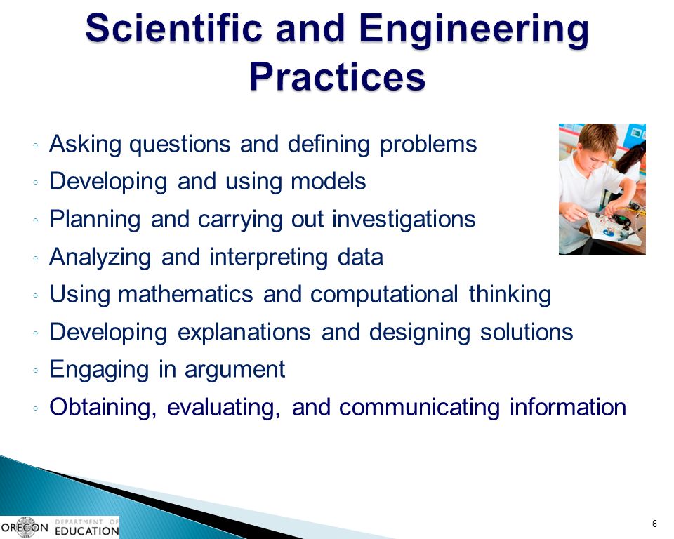 ◦ Asking questions and defining problems ◦ Developing and using models ◦ Planning and carrying out investigations ◦ Analyzing and interpreting data ◦ Using mathematics and computational thinking ◦ Developing explanations and designing solutions ◦ Engaging in argument ◦ Obtaining, evaluating, and communicating information 6