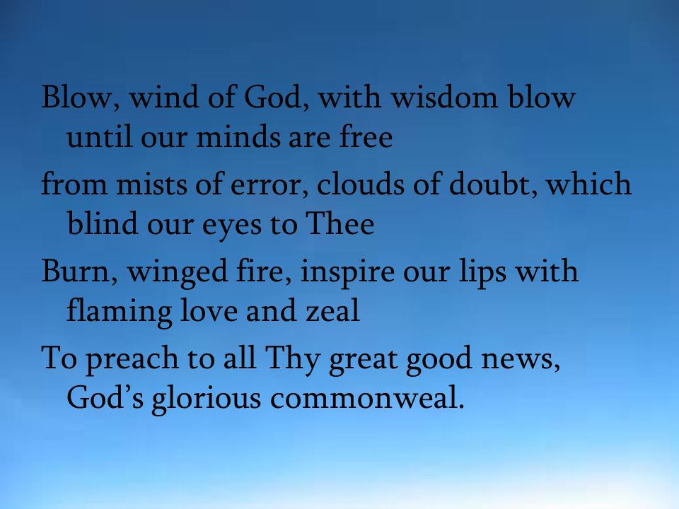 Blow, wind of God, with wisdom blow until our minds are free from mists of error, clouds of doubt, which blind our eyes to Thee Burn, winged fire, inspire our lips with flaming love and zeal To preach to all Thy great good news, God’s glorious commonweal.
