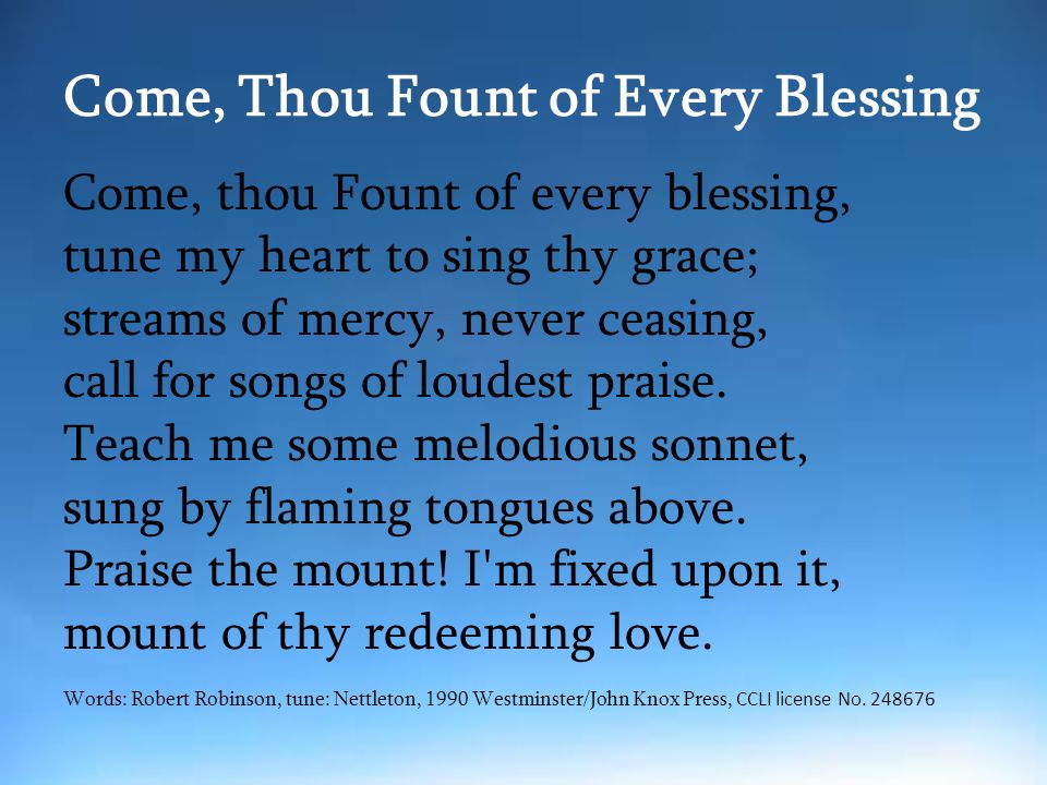Come, Thou Fount of Every Blessing Come, thou Fount of every blessing, tune my heart to sing thy grace; streams of mercy, never ceasing, call for songs of loudest praise.