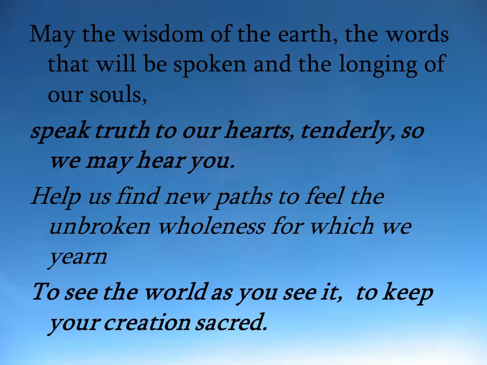 May the wisdom of the earth, the words that will be spoken and the longing of our souls, speak truth to our hearts, tenderly, so we may hear you.