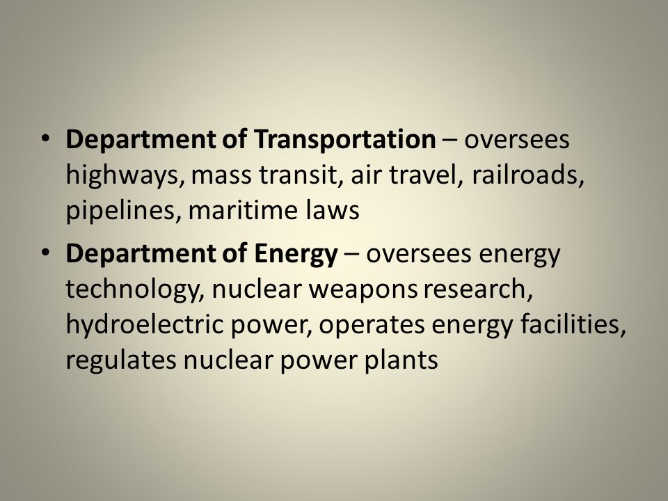 Department of Transportation – oversees highways, mass transit, air travel, railroads, pipelines, maritime laws Department of Energy – oversees energy technology, nuclear weapons research, hydroelectric power, operates energy facilities, regulates nuclear power plants