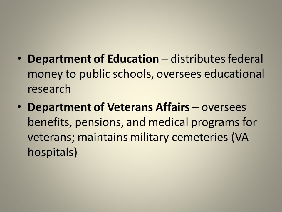 Department of Education – distributes federal money to public schools, oversees educational research Department of Veterans Affairs – oversees benefits, pensions, and medical programs for veterans; maintains military cemeteries (VA hospitals)