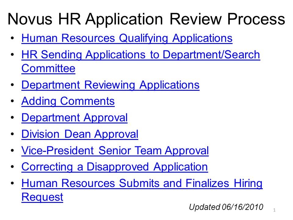 Novus HR Application Review Process Human Resources Qualifying Applications HR Sending Applications to Department/Search CommitteeHR Sending Applications to Department/Search Committee Department Reviewing Applications Adding Comments Department Approval Division Dean Approval Vice-President Senior Team Approval Correcting a Disapproved Application Human Resources Submits and Finalizes Hiring RequestHuman Resources Submits and Finalizes Hiring Request 1 Updated 06/16/2010