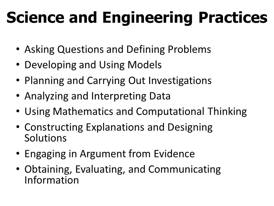 Asking Questions and Defining Problems Developing and Using Models Planning and Carrying Out Investigations Analyzing and Interpreting Data Using Mathematics and Computational Thinking Constructing Explanations and Designing Solutions Engaging in Argument from Evidence Obtaining, Evaluating, and Communicating Information Science and Engineering Practices