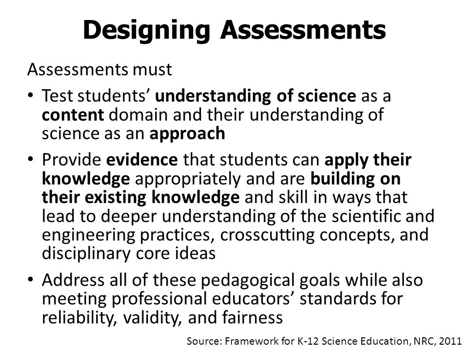 Assessments must Test students’ understanding of science as a content domain and their understanding of science as an approach Provide evidence that students can apply their knowledge appropriately and are building on their existing knowledge and skill in ways that lead to deeper understanding of the scientific and engineering practices, crosscutting concepts, and disciplinary core ideas Address all of these pedagogical goals while also meeting professional educators’ standards for reliability, validity, and fairness Designing Assessments Source: Framework for K-12 Science Education, NRC, 2011