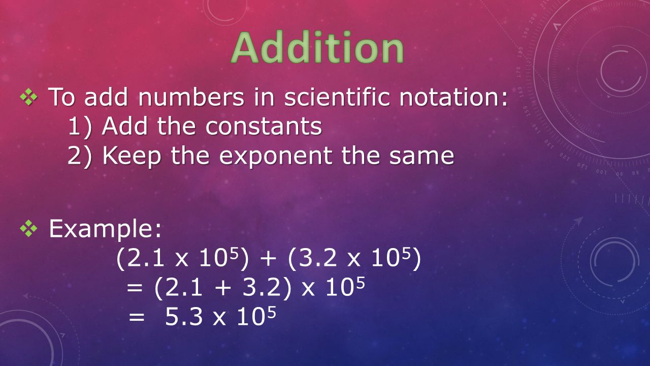  To add numbers in scientific notation: 1) Add the constants 2) Keep the exponent the same  Example: (2.1 x 10 5 ) + (3.2 x 10 5 ) = ( ) x 10 5 = 5.3 x 10 5