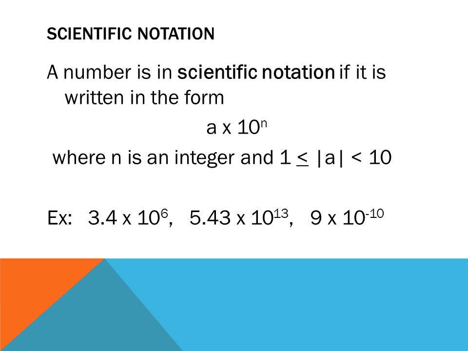 SCIENTIFIC NOTATION A number is in scientific notation if it is written in the form a x 10 n where n is an integer and 1 < |a| < 10 Ex: 3.4 x 10 6, 5.43 x 10 13, 9 x