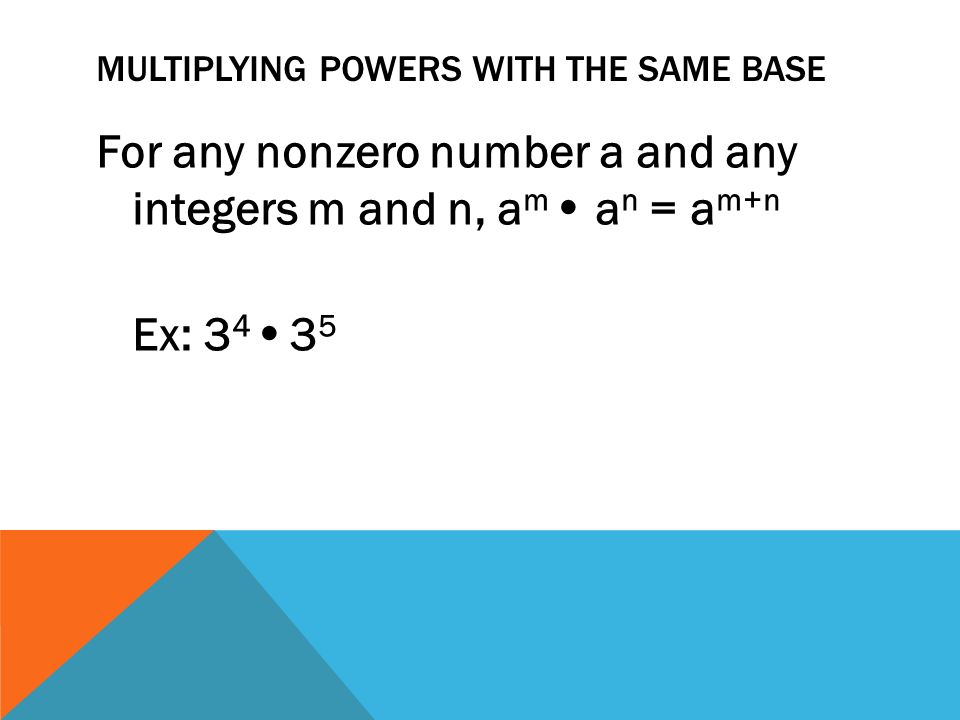 MULTIPLYING POWERS WITH THE SAME BASE For any nonzero number a and any integers m and n, a m   a n = a m+n Ex: 3 4   3 5