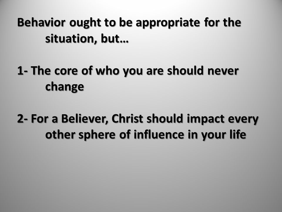 Behavior ought to be appropriate for the situation, but… 1- The core of who you are should never change 2- For a Believer, Christ should impact every other sphere of influence in your life