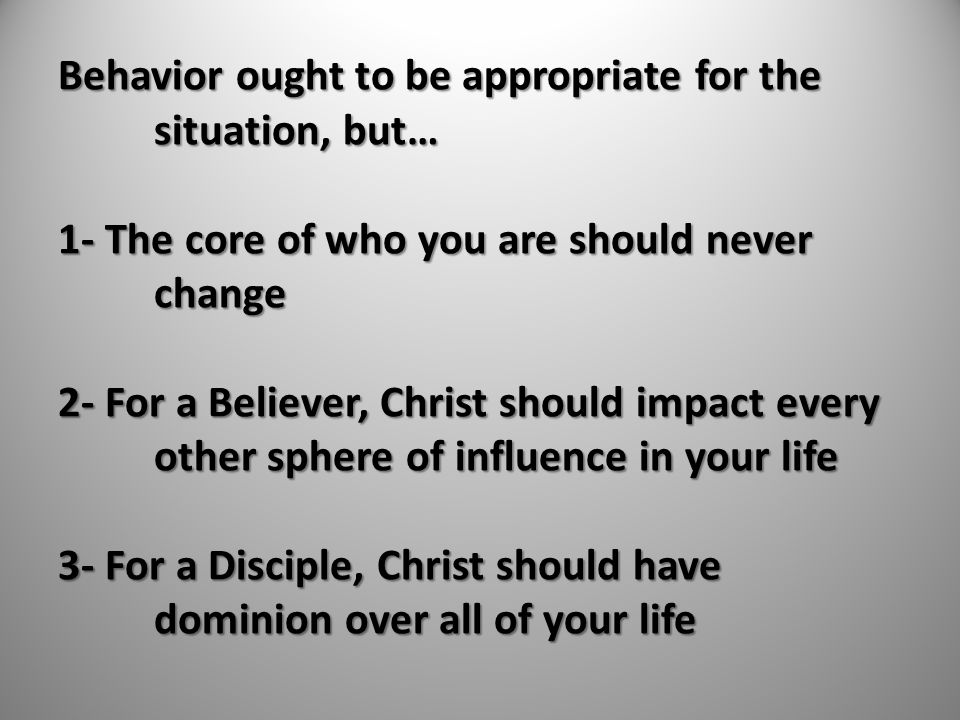 Behavior ought to be appropriate for the situation, but… 1- The core of who you are should never change 2- For a Believer, Christ should impact every other sphere of influence in your life 3- For a Disciple, Christ should have dominion over all of your life