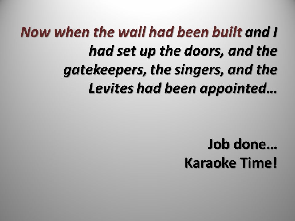 Now when the wall had been built and I had set up the doors, and the gatekeepers, the singers, and the Levites had been appointed… Job done… Karaoke Time!