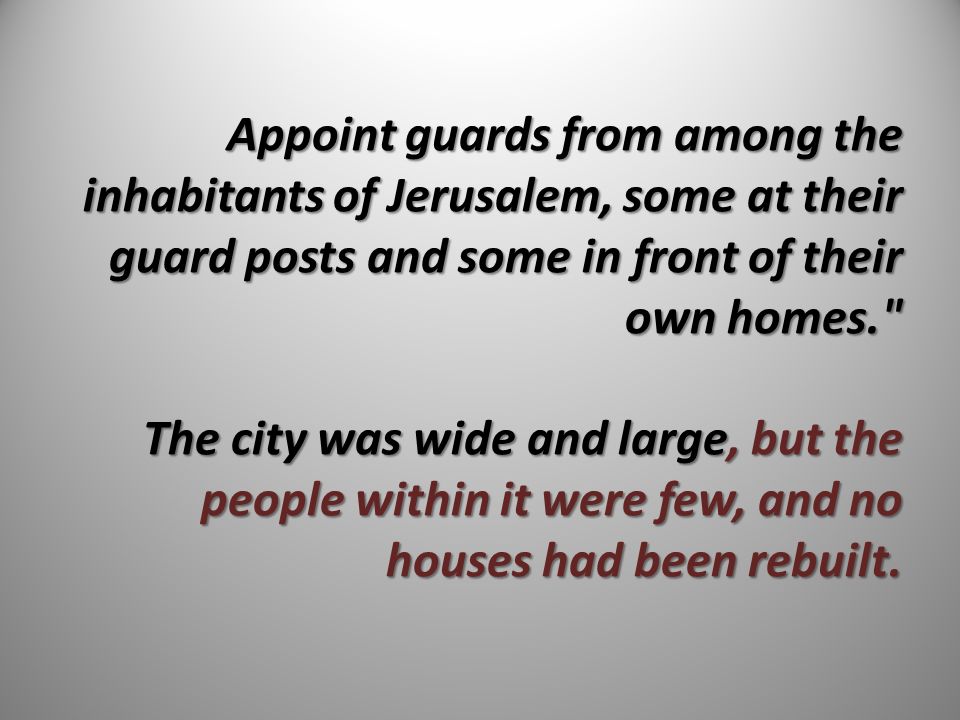 Appoint guards from among the inhabitants of Jerusalem, some at their guard posts and some in front of their own homes. The city was wide and large, but the people within it were few, and no houses had been rebuilt.