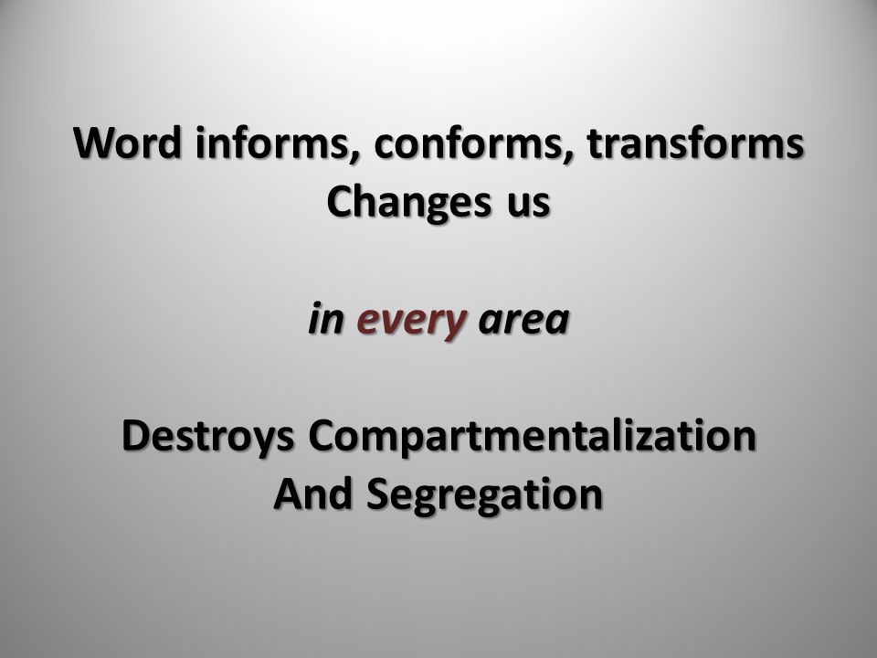 Word informs, conforms, transforms Changes us in every area Destroys Compartmentalization And Segregation