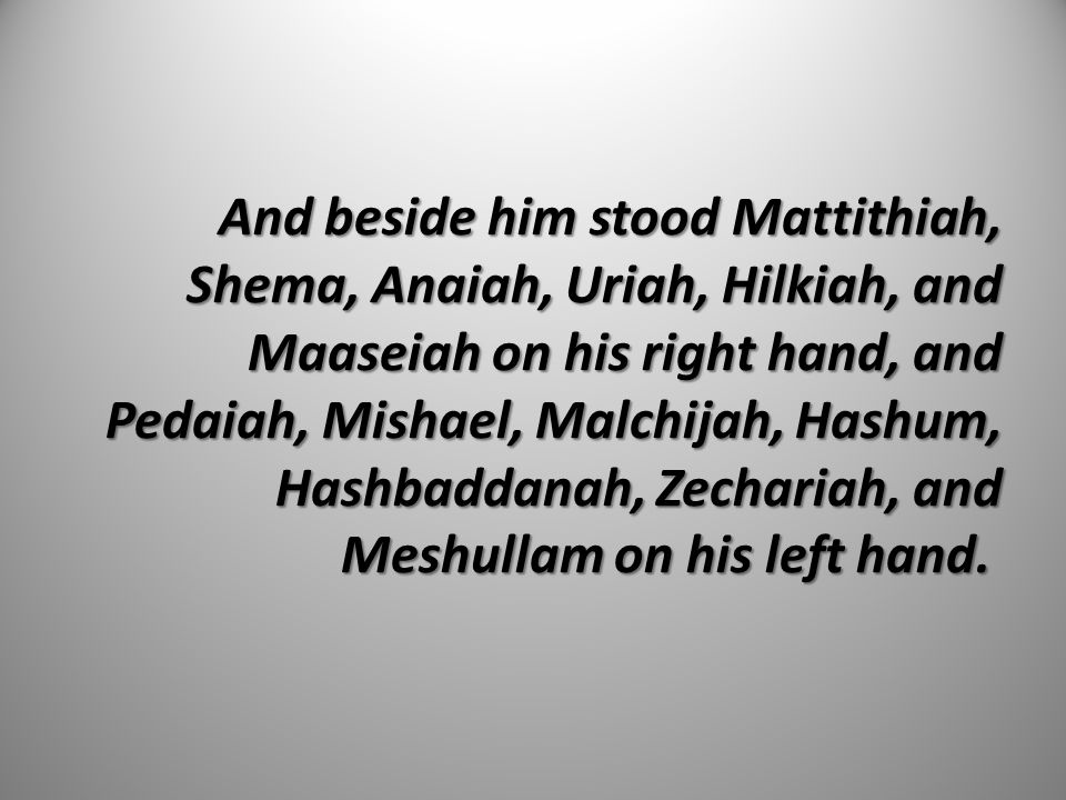 And beside him stood Mattithiah, Shema, Anaiah, Uriah, Hilkiah, and Maaseiah on his right hand, and Pedaiah, Mishael, Malchijah, Hashum, Hashbaddanah, Zechariah, and Meshullam on his left hand.