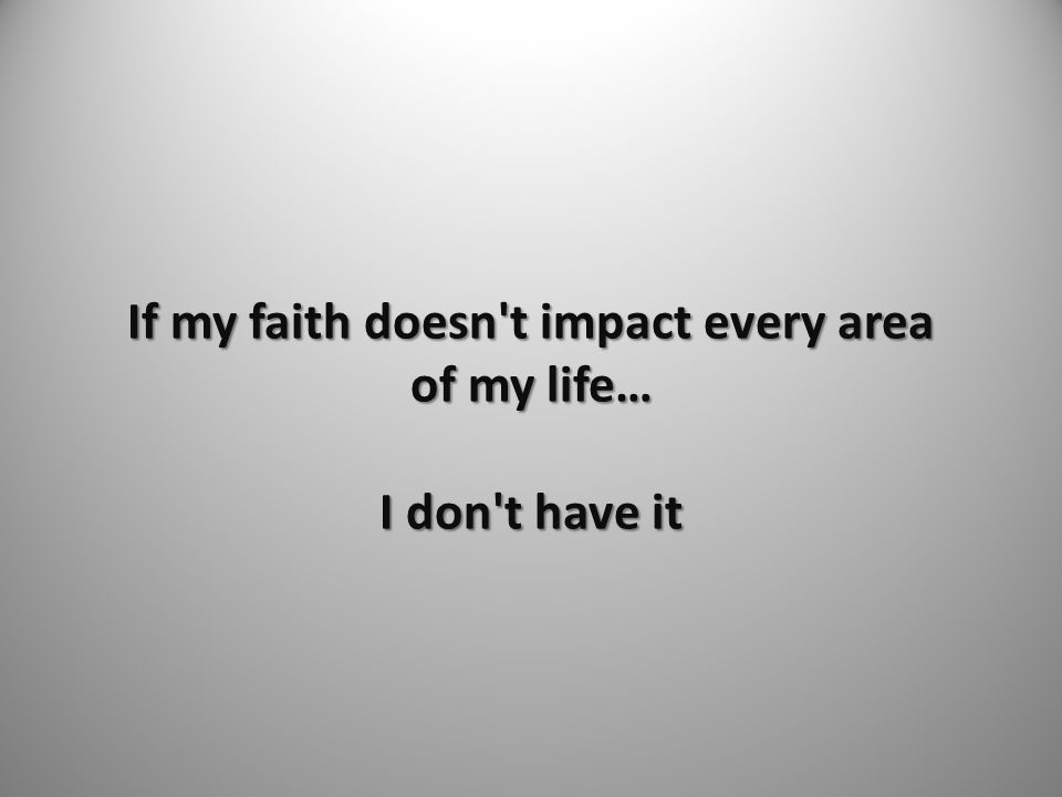 If my faith doesn t impact every area of my life… I don t have it