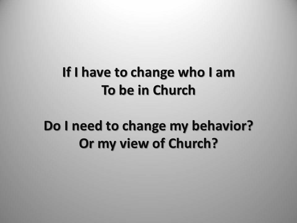 If I have to change who I am To be in Church Do I need to change my behavior Or my view of Church