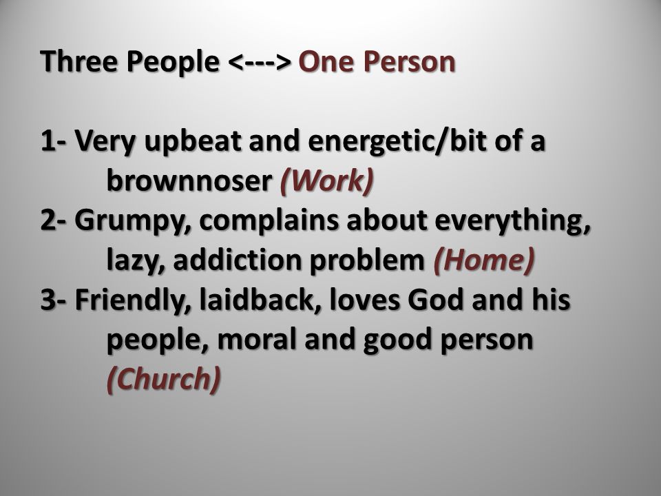 Three People One Person 1- Very upbeat and energetic/bit of a brownnoser (Work) 2- Grumpy, complains about everything, lazy, addiction problem (Home) 3- Friendly, laidback, loves God and his people, moral and good person (Church)