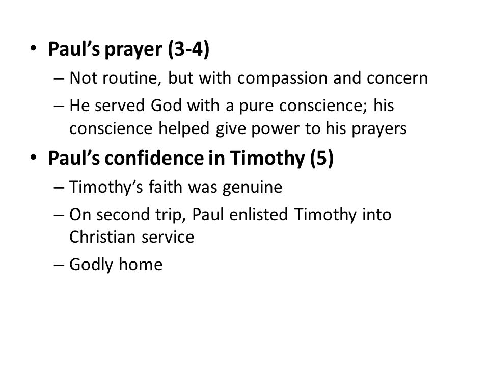Paul’s prayer (3-4) – Not routine, but with compassion and concern – He served God with a pure conscience; his conscience helped give power to his prayers Paul’s confidence in Timothy (5) – Timothy’s faith was genuine – On second trip, Paul enlisted Timothy into Christian service – Godly home