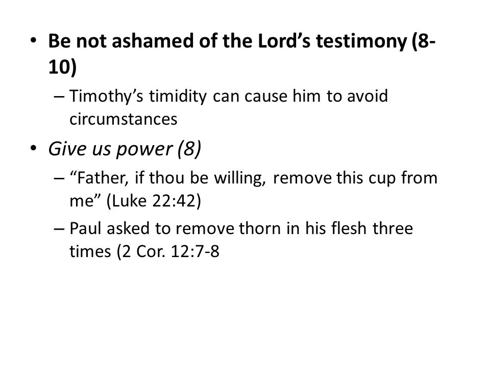 Be not ashamed of the Lord’s testimony (8- 10) – Timothy’s timidity can cause him to avoid circumstances Give us power (8) – Father, if thou be willing, remove this cup from me (Luke 22:42) – Paul asked to remove thorn in his flesh three times (2 Cor.