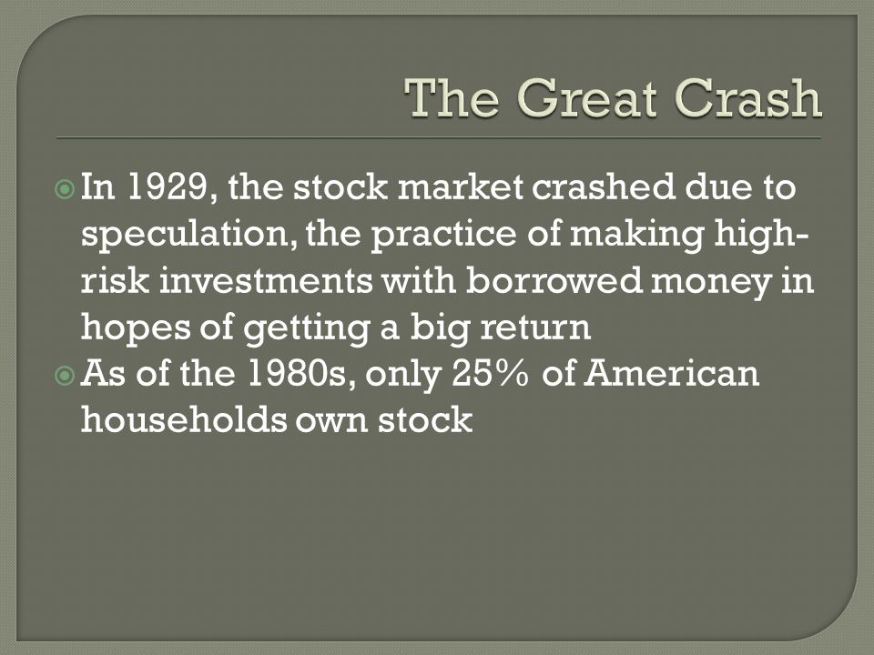  In 1929, the stock market crashed due to speculation, the practice of making high- risk investments with borrowed money in hopes of getting a big return  As of the 1980s, only 25% of American households own stock