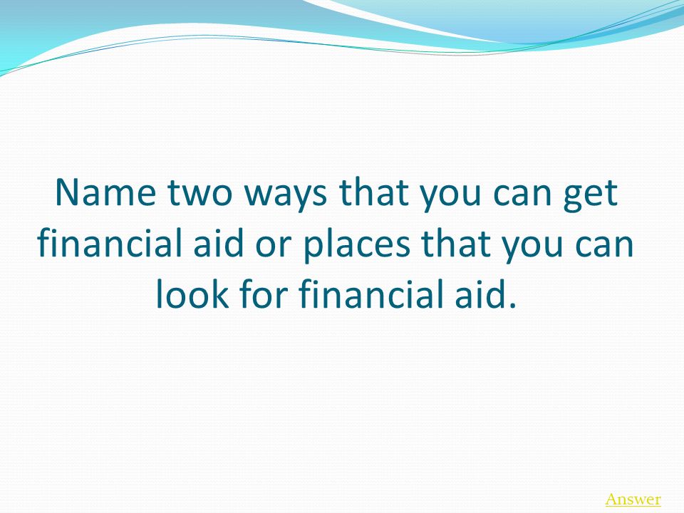 Name two ways that you can get financial aid or places that you can look for financial aid. Answer