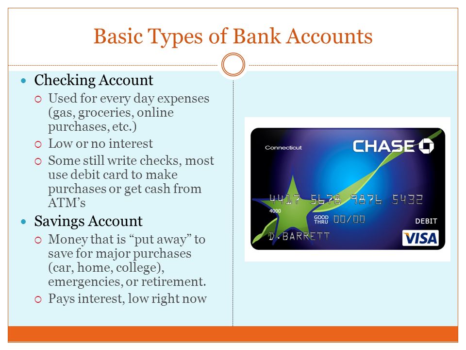Basic Types of Bank Accounts Checking Account  Used for every day expenses (gas, groceries, online purchases, etc.)  Low or no interest  Some still write checks, most use debit card to make purchases or get cash from ATM’s Savings Account  Money that is put away to save for major purchases (car, home, college), emergencies, or retirement.