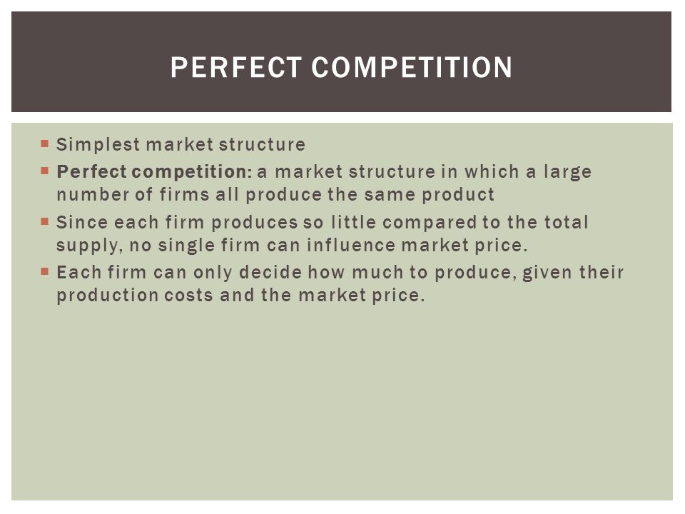  Simplest market structure  Perfect competition: a market structure in which a large number of firms all produce the same product  Since each firm produces so little compared to the total supply, no single firm can influence market price.